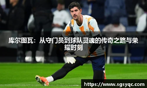 库尔图瓦：从守门员到球队灵魂的传奇之路与荣耀时刻
